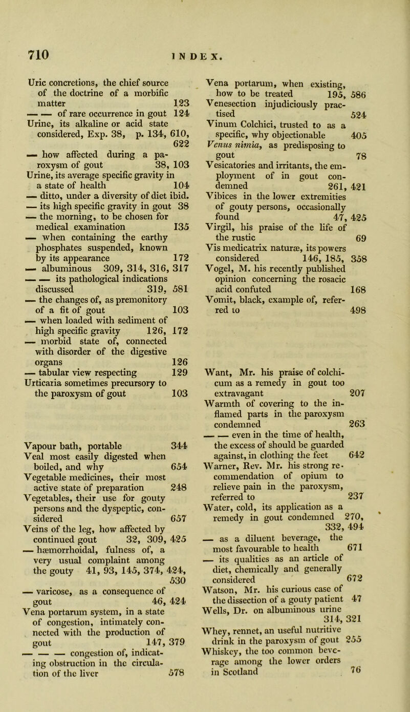 Uric concretions, the chief source of the doctrine of a morbific matter 123 of rare occurrence in gout 124 Urine, its alkaline or acid state considered, Exp. 38, p. 134, 610, 622 — how affected during a pa- roxysm of gout 38, 103 Urine, its average specific gravity in a state of health 104 — ditto, under a diversity of diet ibid. — its high specific gravity in gout 38 — the morning, to be chosen for medical examination 135 — when containing the earthy phosphates suspended, known by its appearance 172 — albuminous 309, 314, 316, 317 __ — its pathological indications discussed 319, 581 — the changes of, as premonitory of a fit of gout 103 — when loaded with sediment of high specific gravity 126, 172 — morbid state of, connected with disorder of the digestive organs 126 — tabular view respecting 129 Urticaria sometimes precursory to the paroxysm of gout 103 Vapour bath, portable 344 Veal most easily digested when boiled, and why 654 Vegetable medicines, their most active state of preparation 248 Vegetables, their use for gouty persons and the dyspeptic, con- sidered 657 Veins of the leg, how affected by continued gout 32, 309, 425 — haemorrhoidal, fulness of, a very usual complaint among the gouty 41, 93, 145, 374, 424, 530 — varicose, as a consequence of gout 46, 424 Vena portarum system, in a state of congestion, intimately con- nected with the production of gout 147, 379 — — — congestion of, indicat- ing obstruction in the circula- tion of the liver 578 Vena portarum, when existing, how to be treated 195, 586 Venesection injudiciously prac- tised 524 Vinum Colchici, trusted to as a specific, why objectionable 405 Venus nimia, as predisposing to gout 78 Vesicatories and irritants, the em- ployment of in gout con- demned 261, 421 Vibices in the lower extremities of gouty persons, occasionally found 47, 425 Virgil, his praise of the life of the rustic 69 Vis medicatrix naturae, its powers considered 146, 185, 358 Vogel, M. his recently published opinion concerning the rosacic acid confuted 168 Vomit, black, example of, refer- red to 498 Want, Mr. his praise of colchi- cum as a remedy in gout too extravagant 207 Warmth of covering to the in- flamed parts in the paroxysm condemned 263 even in the time of health, the excess of should be guarded against, in clothing the feet 642 Warner, Rev. Mr. his strong re- commendation of opium to relieve pain in the paroxysm, referred to 237 Water, cold, its application as a remedy in gout condemned 270, 332, 494 — as a diluent beverage, the most favourable to health 671 — its qualities as an article of diet, chemically and generally considered 672 Watson, Mr. his curious case of the dissection of a gouty patient 47 Wells, Dr. on albuminous urine 314, 321 Whey, rennet, an useful nutritive drink in the paroxysm of gout 255 Whiskey, the too common beve- rage among the lower orders in Scotland 76