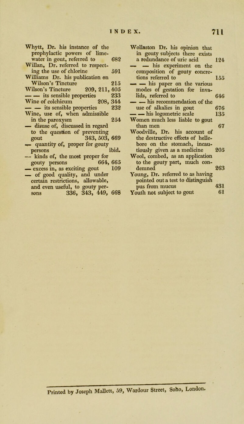 Whytt, Dr. his instance of the prophylactic powers of lime- water in gout, referred to 682 Willan, Dr. referred to respect- ing the use of chlorine 591 Williams Dr. his publication on Wilson’s Tincture 215 Wilson’s Tincture 209, 211, 405 its sensible properties 233 Wine of colchicum 208, 344 — — its sensible properties 232 Wine, use of, when admissible in the paroxysm 254 — disuse of, discussed in regard to the question of preventing gout 343, 503, 669 — quantity of, proper for gouty persons ibid. — kinds of, the most proper for gouty persons 664, 665 — excess in, as exciting gout 109 — of good quality, and under certain restrictions, allowable, and even useful, to gouty per- sons 336, 343, 449, 668 Wollaston Dr. his opinion that in gouty subjects there exists a redundance of uric acid 124 — — his experiment on the composition of gouty concre- tions referred to 155 —< — his paper on the various modes of gestation for inva- lids, referred to 646 his recommendation of the use of alkalies in gout 676 — — his logometric scale 135 Women much less liable to gout than men 67 Woodville, Dr. his account of the destructive effects of helle- bore on the stomach, incau- tiously given as a medicine 205 Wool, combed, as an application to the gouty part, much con- demned 263 Young, Dr. referred to as having pointed out a test to distinguish pus from mucus 431 Youth not subject to gout 61 Printed by Joseph Mallett, 59, Wardour Street, Soho, London.