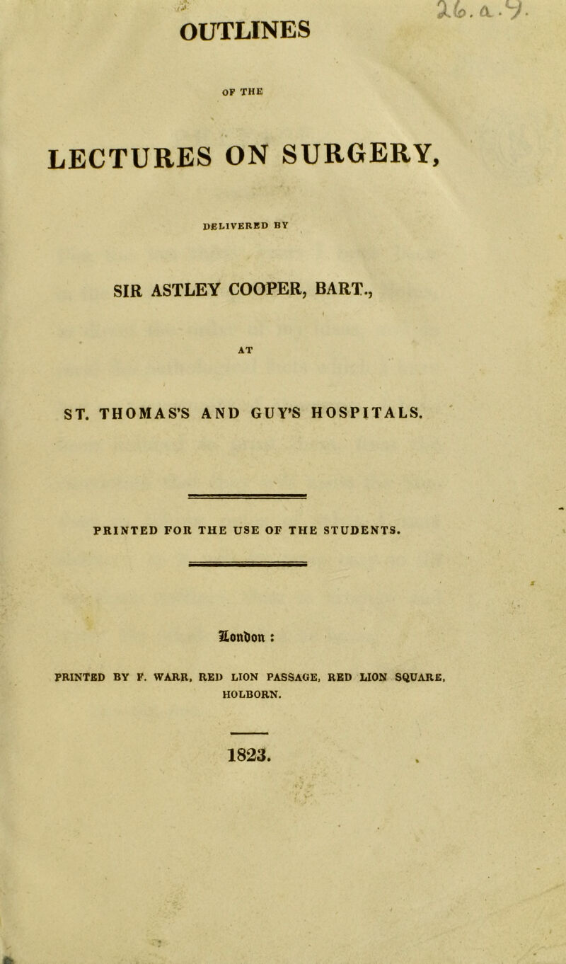 OUTLINES OF THE LECTURES ON SURGERY, DELIVERED BY SIR ASTLEY COOPER, BART., AT ST. THOMAS’S AND GUY’S HOSPITALS. PRINTED FOR THE USE OF THE STUDENTS. Eonfcon : PRINTED BY F. WARR, RED LION PASSAGE, RED LION SQUARE, HOLBORN. 1823.