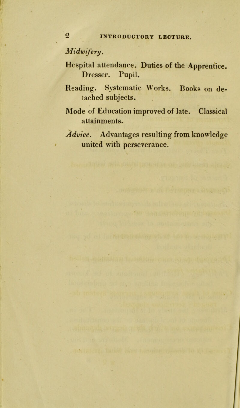 Midwifery. Hospital attendance. Duties of the Apprentice. Dresser. Pupil. Reading. Systematic Works. Books on de- tached subjects. Mode of Education improved of late. Classical attainments. Advice. Advantages resulting from knowledge united with perseverance.