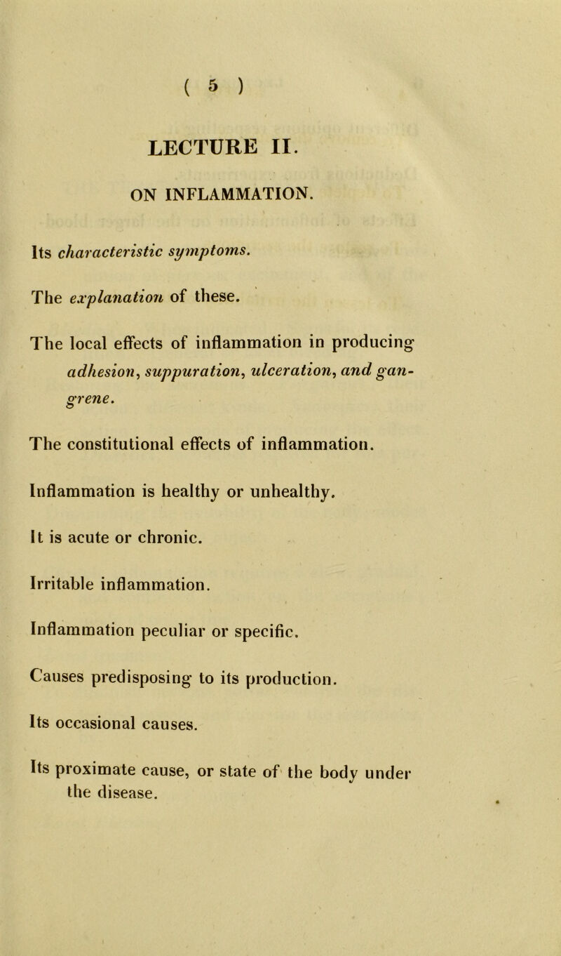 LECTURE II. ON INFLAMMATION. Its characteristic symptoms. The explanation of these. The local effects of inflammation in producing adhesion, suppuration, ulceration, and, gan- grene. The constitutional effects of inflammation. Inflammation is healthy or unhealthy. It is acute or chronic. Irritable inflammation. Inflammation peculiar or specific. Causes predisposing to its production. Its occasional causes. Its proximate cause, or state of the body under the disease.