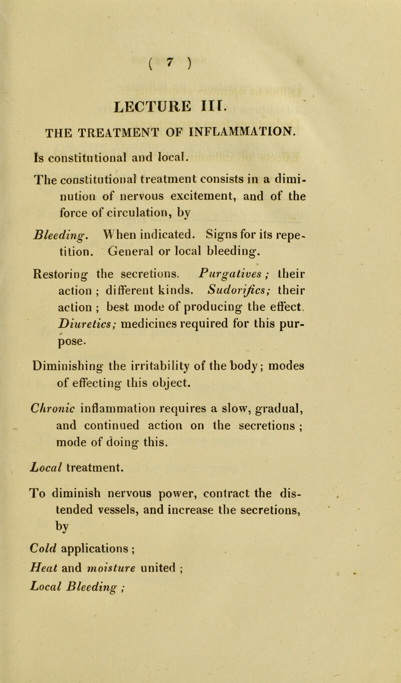 LECTURE IIL THE TREATMENT OF INFLAMMATION. Is constitutional and local. The constitutional treatment consists in a dimi- nution of nervous excitement, and of the force of circulation, bv Bleeding. When indicated. Signs for its repe- tition. General or local bleeding. Restoring the secretions. Purgatives ; their action ; different kinds. Sudorijics; their action ; best mode of producing the effect. Diuretics; medicines required for this pur- r pose. Diminishing the irritability of the body; modes of effecting this object. Chronic inflammation requires a slow, gradual, and continued action on the secretions ; mode of doing this. Local treatment. To diminish nervous power, contract the dis- tended vessels, and increase the secretions, by Cold applications; Heat and moisture united ; Local Bleeding ;