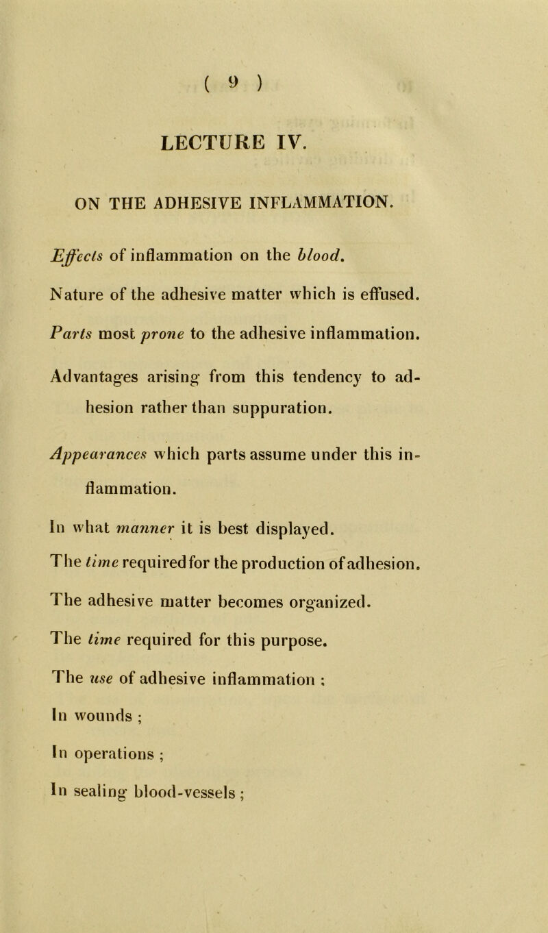 ( » ) LECTURE IV. ON THE ADHESIVE INFLAMMATION. Effects of inflammation on the blood. Nature of the adhesive matter which is effused. Parts most prone to the adhesive inflammation. Advantages arising from this tendency to ad- hesion rather than suppuration. Appearances which parts assume under this in- flammation. In what mariner it is best displayed. The time required for the production of adhesion. The adhesive matter becomes organized. o The time required for this purpose. The use of adhesive inflammation ; In wounds ; In operations ; In sealing blood-vessels;