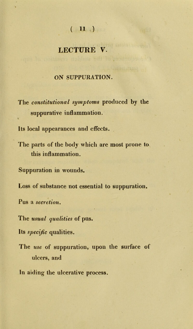 LECTURE V. ON SUPPURATION. The constitutional symptoms produced by the suppurative inflammation. i Its local appearances and effects. The parts of the body which are most prone to this inflammation. Suppuration in wounds. Loss of substance not essential to suppuration. Pus a secretion. The usual qualities of pus. Its specific qualities. I The use of suppuration, upon the surface of ulcers, and In aiding the ulcerative process.