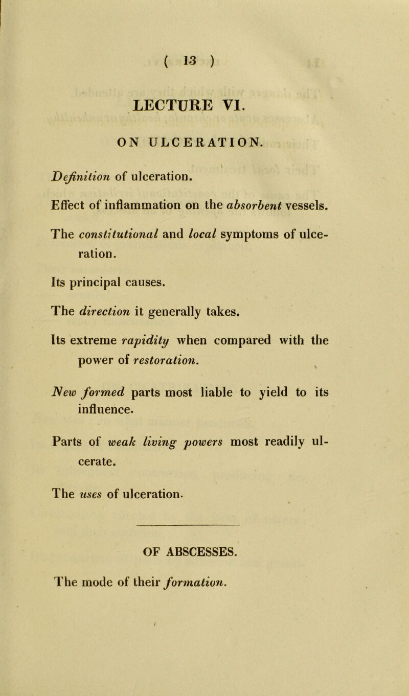 LECTURE VI. ON ULCERATION. Definition of ulceration. Effect of inflammation on the absorbent vessels. The constitutional and local symptoms of ulce- ration. Its principal causes. The direction it generally takes. Its extreme rapidity when compared with the power of restoration. New formed parts most liable to yield to its influence. Parts of weak living powers most readily ul- cerate. The uses of ulceration. OF ABSCESSES. The mode of their formation.