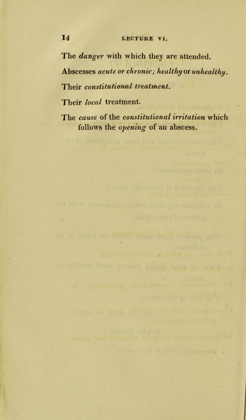 The danger with which they are attended. Abscesses acute or chronic; healthy or unhealthy. Their constitutional treatment. Their local treatment. The cause of the constitutional irritation which follows the opening of an abscess.