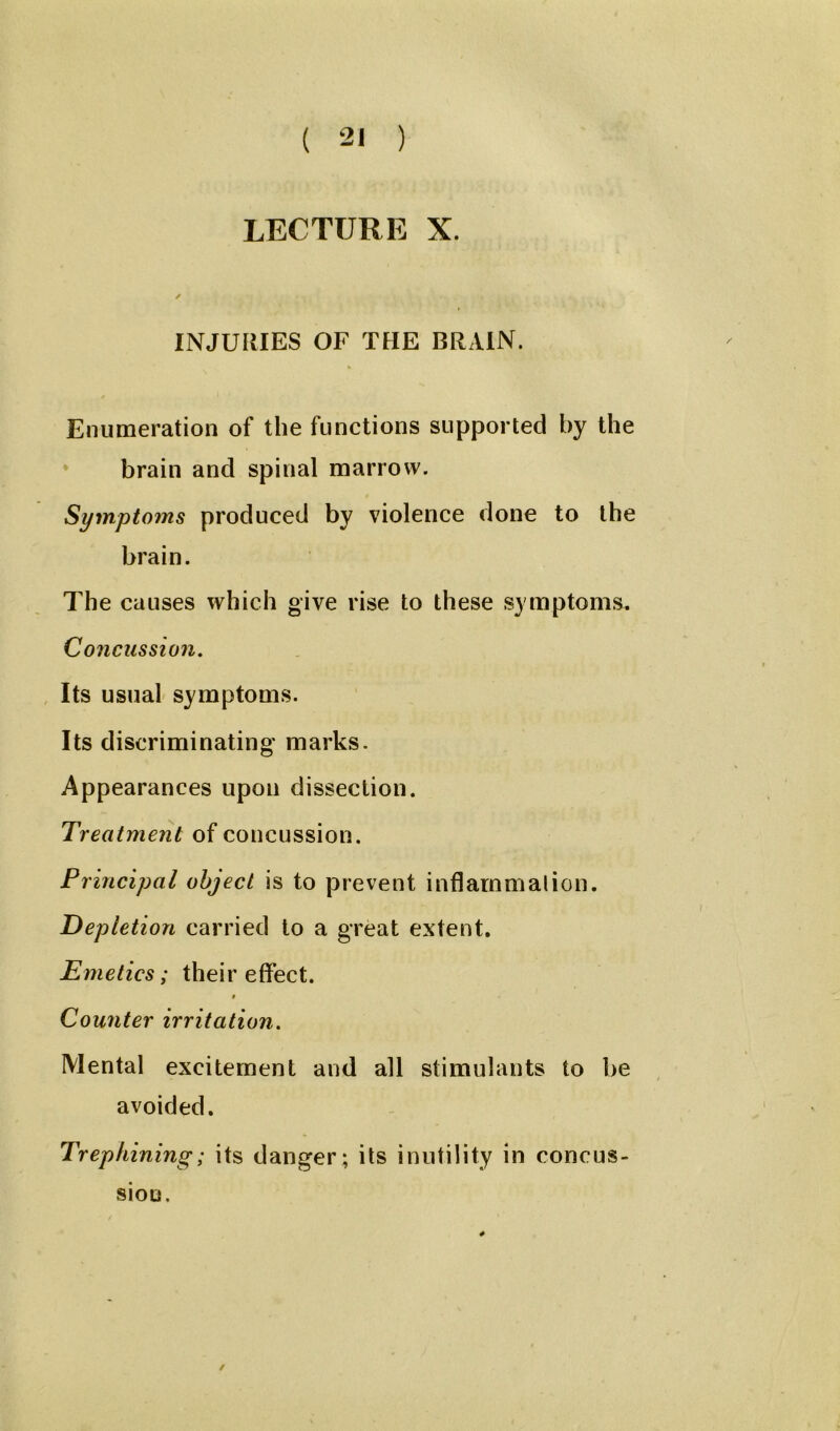 LECTURE X. / INJURIES OF THE BRAIN. % Enumeration of the functions supported by the brain and spinal marrow. Symptoms produced by violence done to the brain. The causes which give rise to these symptoms. Concussion. Its usual symptoms. Its discriminating marks. Appearances upon dissection. Treatment of concussion. Principal object is to prevent inflammation. Depletion carried to a great extent. Emetics; their effect. i Counter irritation. Mental excitement and all stimulants to be avoided. Trephining; its danger; its inutility in concus- sion.