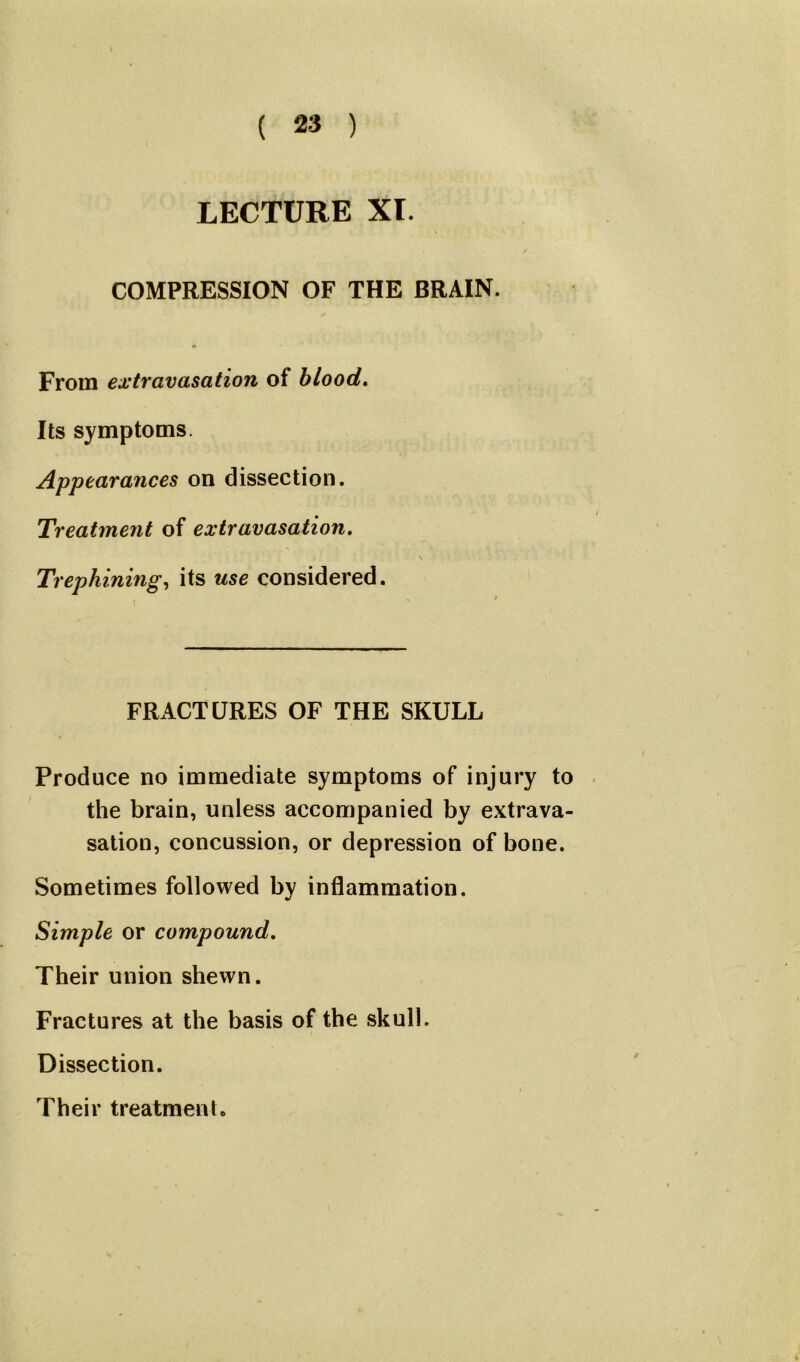 LECTURE XL COMPRESSION OF THE BRAIN. From extravasation of blood. Its symptoms Appearances on dissection. Treatment of extravasation. Trephining, its use considered. FRACTURES OF THE SKULL Produce no immediate symptoms of injury to the brain, unless accompanied by extrava- sation, concussion, or depression of bone. Sometimes followed by inflammation. Simple or compound. Their union shewn. Fractures at the basis of the skull. Dissection. Their treatment.