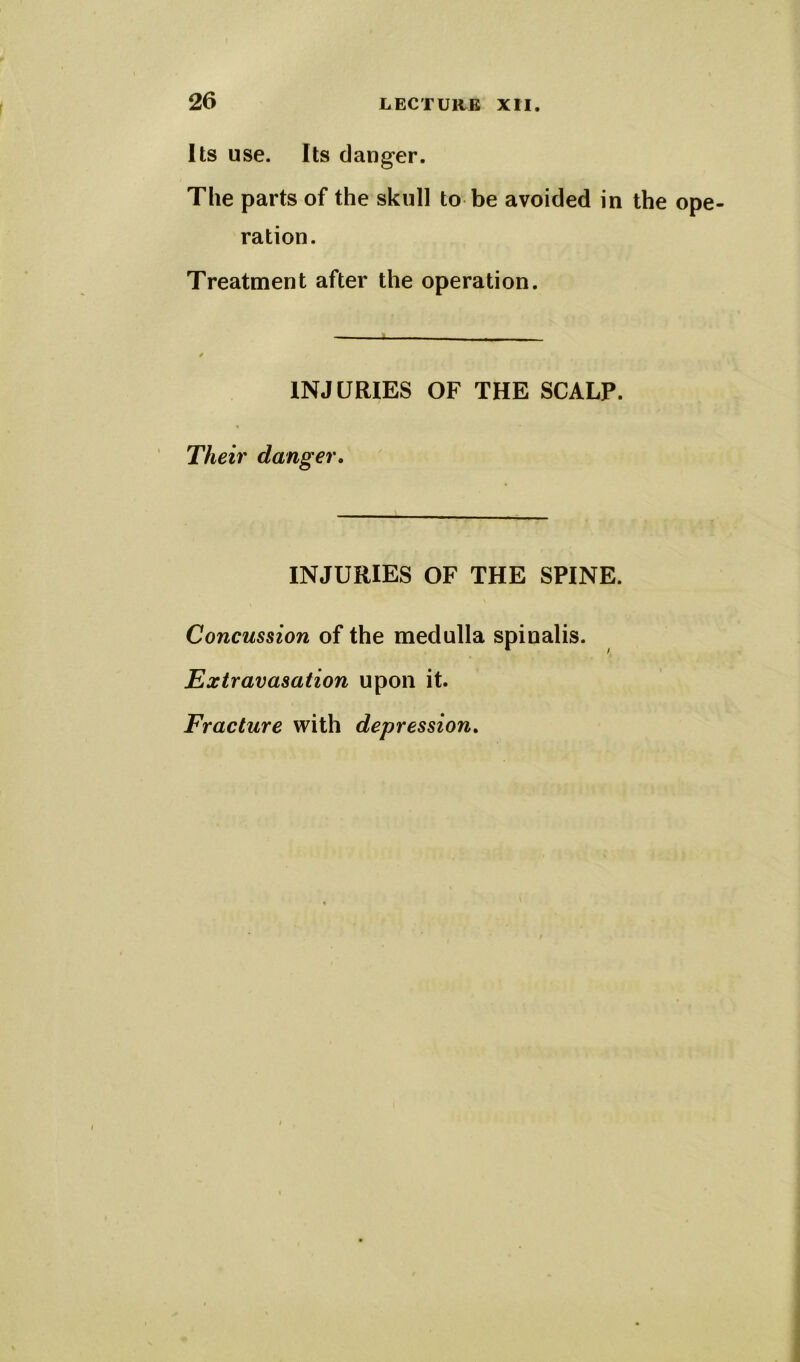 Its use. Its danger. The parts of the skull to be avoided in the ope- ration. Treatment after the operation. INJURIES OF THE SCALP. Their danger. INJURIES OF THE SPINE. Concussion of the medulla spinalis. Extravasation upon it. Fracture with depression.