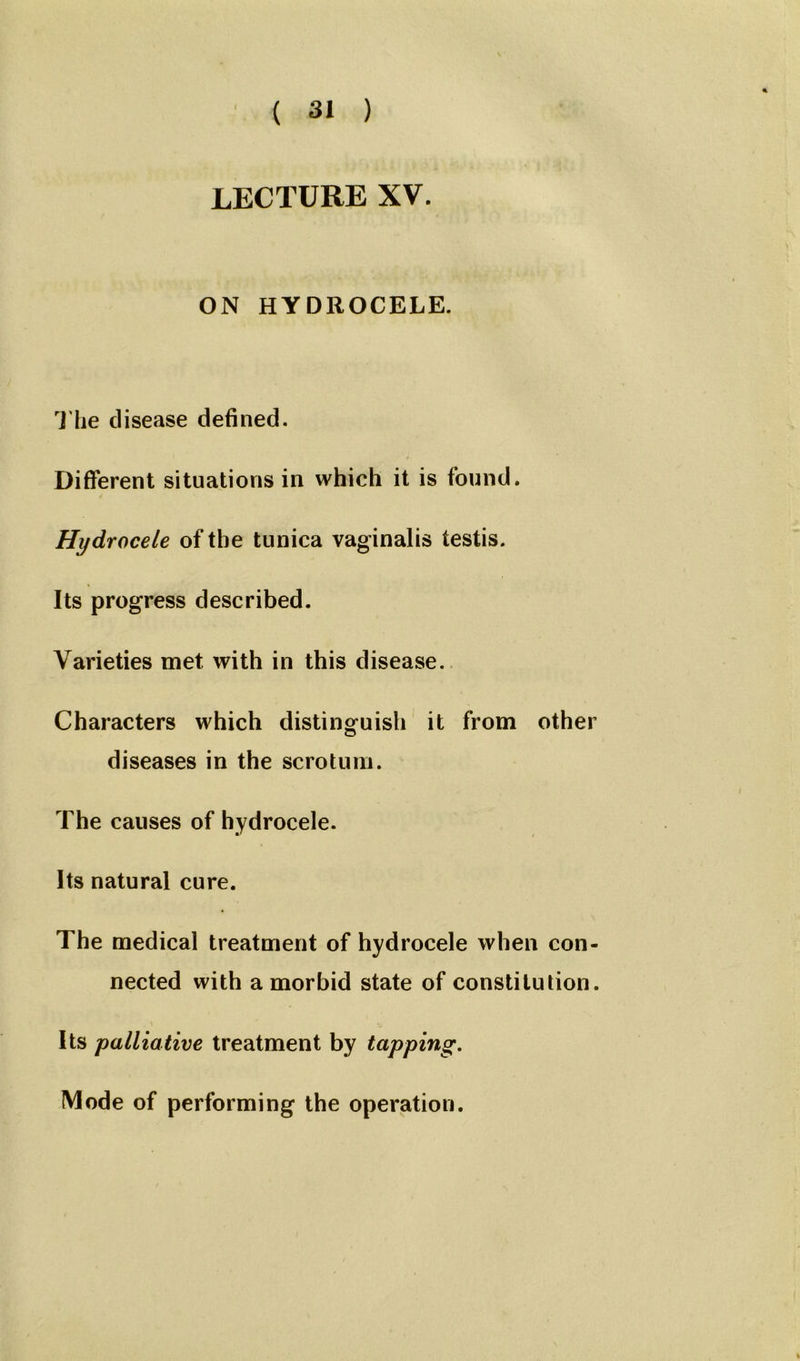 LECTURE XV. ON HYDROCELE. The disease defined. Different situations in which it is found. Hydrocele of the tunica vaginalis testis. Its progress described. Varieties met with in this disease. Characters which distinguish it from other diseases in the scrotum. The causes of hydrocele. Its natural cure. The medical treatment of hydrocele when con- nected with a morbid state of constitution. Its palliative treatment by tapping. Mode of performing the operation. i