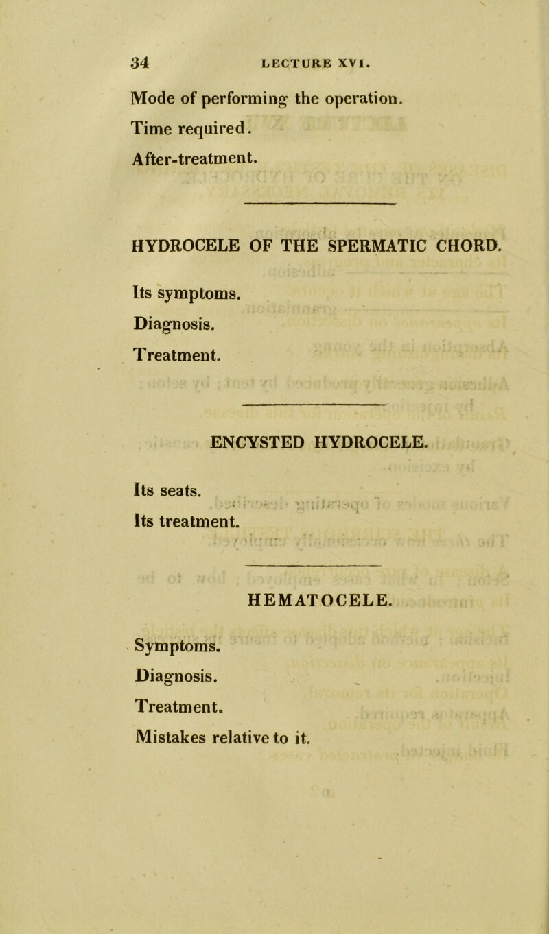 Mode of performing the operation. Time required. After-treatment. HYDROCELE OF THE SPERMATIC CHORD. Its symptoms. Diagnosis. Treatment. ENCYSTED HYDROCELE. Its seats. * V % f * » Its treatment. HEMATOCELE. Symptoms. Diagnosis. Treatment. Mistakes relative to it.