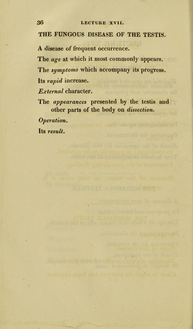 THE FUNGOUS DISEASE OF THE TESTIS. A disease of frequent occurrence. The age at which it most commonly appears. The symptoms which accompany its progress. Its rapid increase. External character. The appearances presented by the testis and other parts of the body on dissection. Operation. Its result.