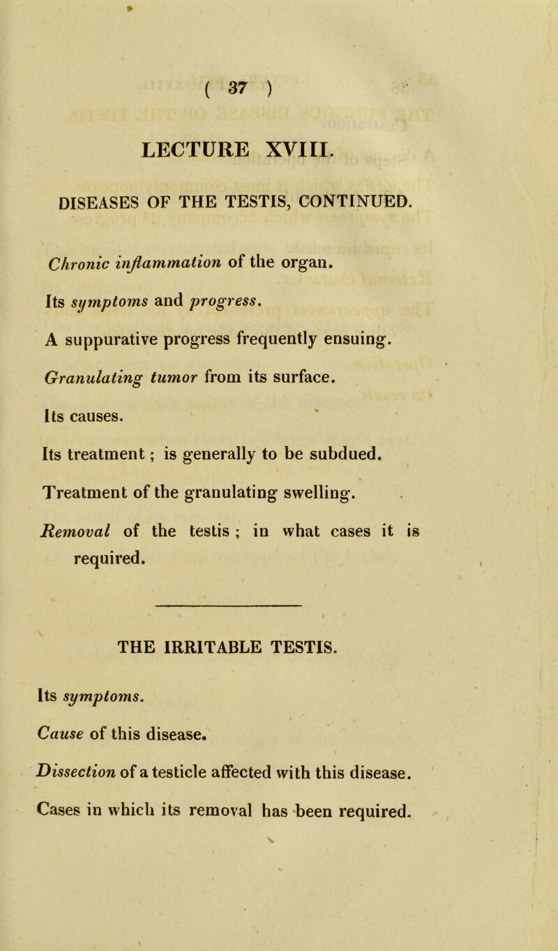 LECTURE XVIII. DISEASES OF THE TESTIS, CONTINUED. Chronic inflammation of the organ. Its symptoms and progress. A suppurative progress frequently ensuing. Granulating tumor from its surface. Its causes. Its treatment; is generally to be subdued. Treatment of the granulating swelling. Removal of the testis ; in what cases it is required. THE IRRITABLE TESTIS. Its symptoms. • i Cause of this disease. Dissection of a testicle affected with this disease. Cases in which its removal has been required. s.