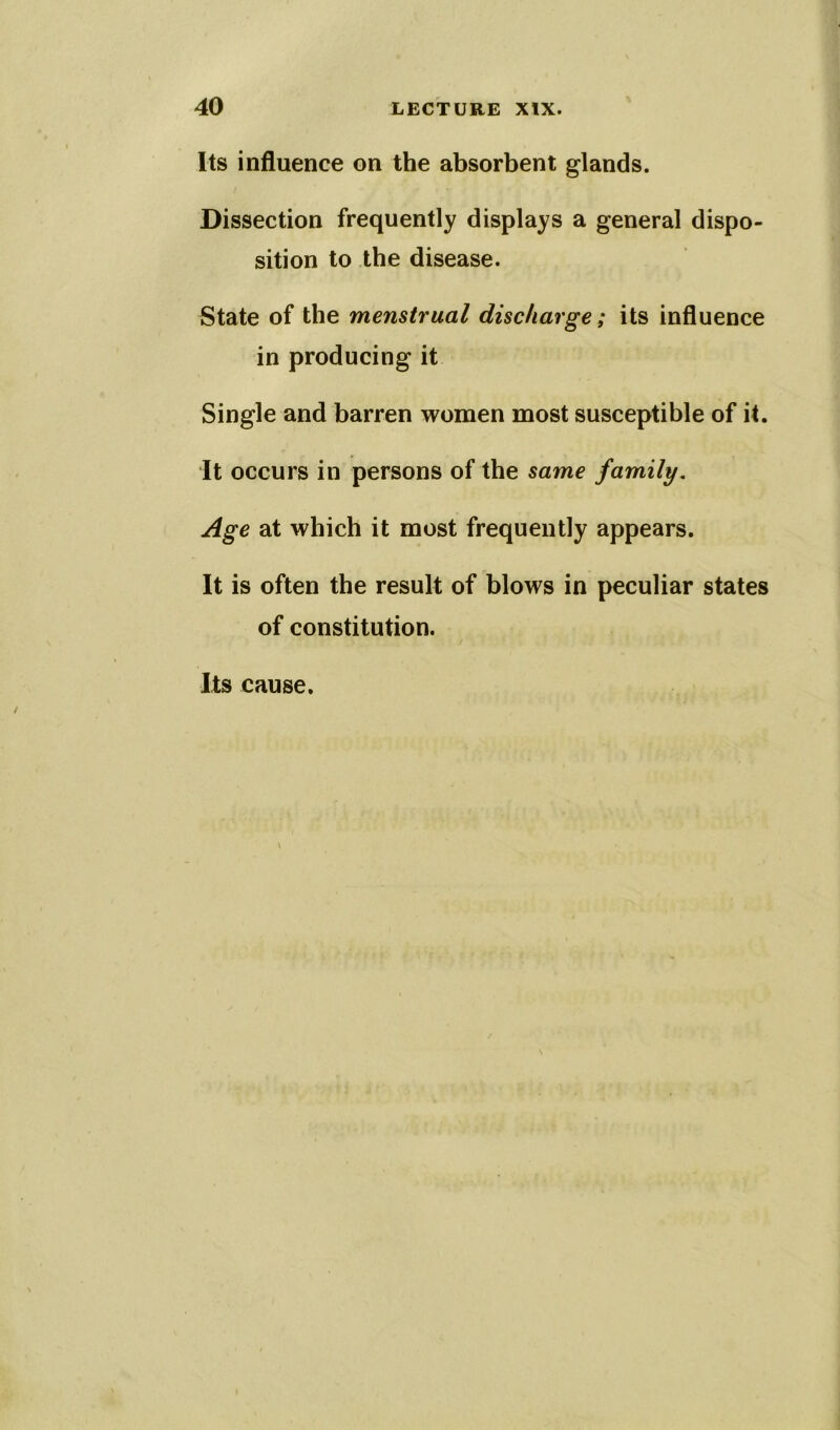 Its influence on the absorbent glands. Dissection frequently displays a general dispo- sition to the disease. State of the menstrual discharge; its influence in producing it Single and barren women most susceptible of it. It occurs in persons of the same family. Age at which it most frequently appears. It is often the result of blows in peculiar states of constitution.