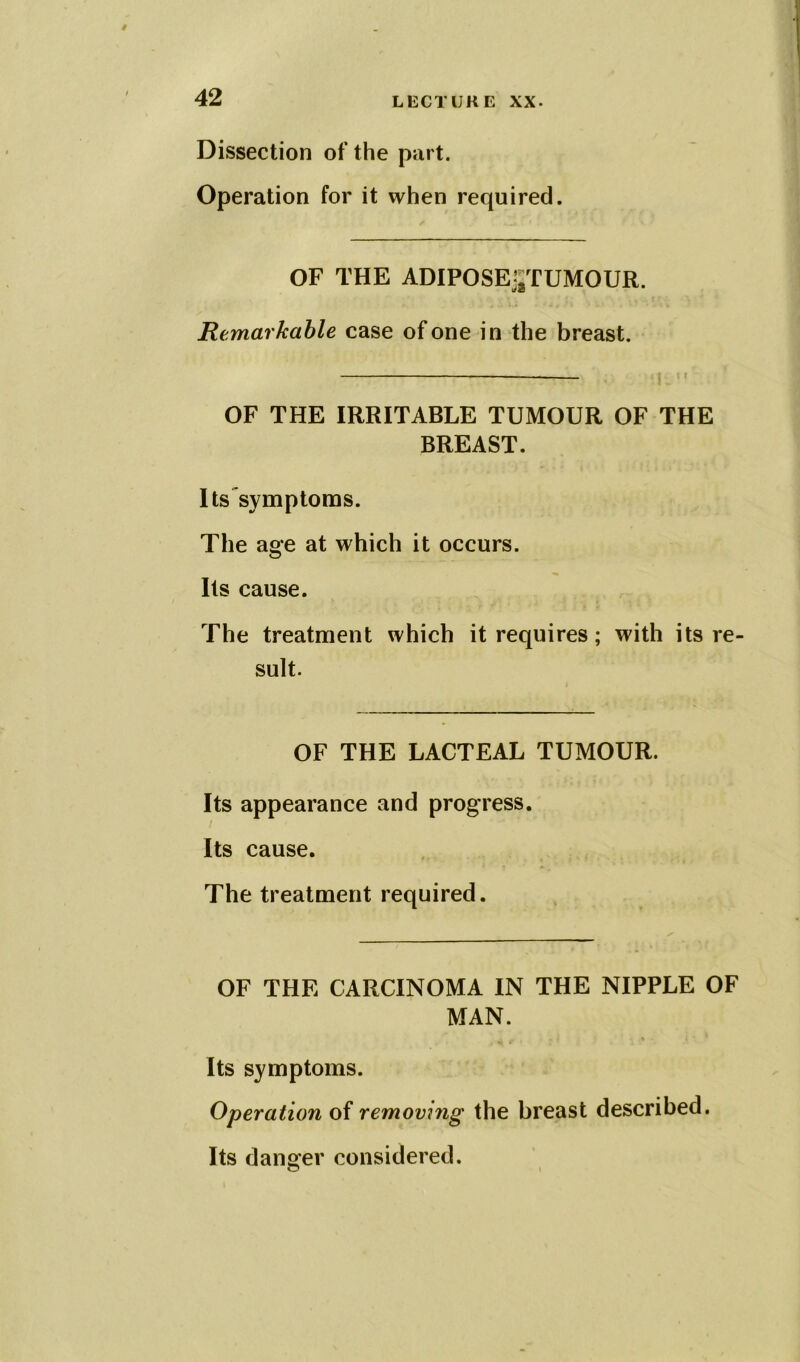 Dissection of the part. Operation for it when required. OF THE ADIPOSEjjTUMOUR. Remarkable case of one in the breast. — ; . OF THE IRRITABLE TUMOUR OF THE BREAST. Its symptoms. The age at which it occurs. Its cause. The treatment which it requires; with its re- sult. OF THE LACTEAL TUMOUR. Its appearance and progress. Its cause. The treatment required. OF THE CARCINOMA IN THE NIPPLE OF MAN. Its symptoms. Operation of removing the breast described. Its danger considered. o