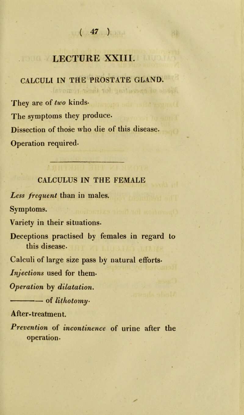 LECTURE XXIII. CALCULI IN THE PROSTATE GLAND. i O * ' • • r | » . . • y, •, ? I ’ . . • -» ? ■*> They are of tfwo kinds- The symptoms they produce- Dissection of those who die of this disease. Operation required- CALCULUS IN THE FEMALE Less frequent than in males. Symptoms. Variety in their situations. * Deceptions practised by females in regard to this disease. Calculi of large size pass by natural efforts* Injections used for them* Operation by dilatation. of lithotomy• After-treatment. Prevention of incontinence of urine after the operation.