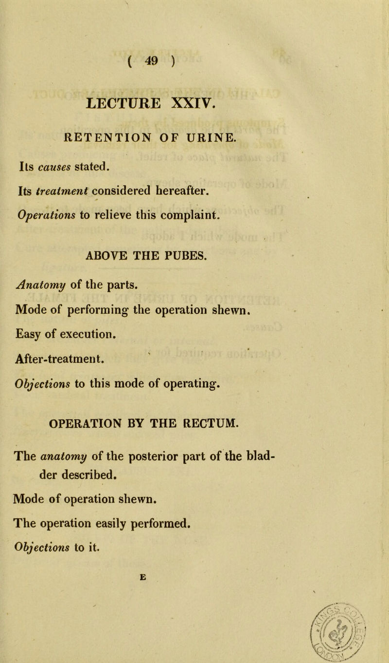 LECTURE XXIV. RETENTION OF URINE. Its causes stated. Its treatment considered hereafter. Operations to relieve this complaint. ABOVE THE PUBES. Anatomy of the parts. Mode of performing the operation shewn. Easy of execution. After-treatment. Objections to this mode of operating. OPERATION BY THE RECTUM. The anatomy of the posterior part of the blad- der described. Mode of operation shewn. The operation easily performed. Objections to it. E