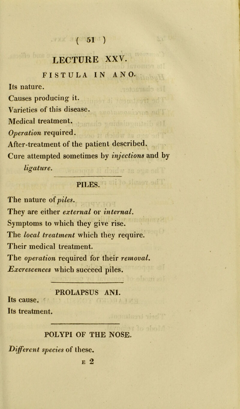 LECTURE XXV. FISTULA IN ANO. Its nature. Causes producing it. Varieties of this disease. Medical treatment. Operation required. After-treatment of the patient described. Cure attempted sometimes by injections and by ligature. PILES. The nature of piles. They are either external or internal. Symptoms to which they give rise. The local treatment which they require. Their medical treatment. The operation required for their removal. Excrescences which succeed piles. PROLAPSUS ANI. Its cause. Its treatment. POLYPI OF THE NOSE. Different species of these. e 2