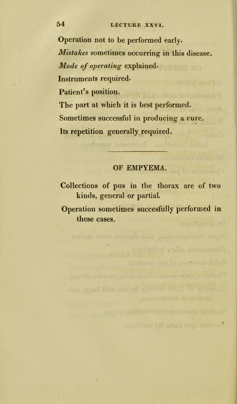 Operation not to be performed early. Mistakes sometimes occurring in this disease. Mode of operating explained. Instruments required- Patient’s position. The part at which it is best performed. Sometimes successful in producing a cure. Its repetition generally required. OF EMPYEMA. Collections of pus in the thorax are of two kinds, general or partial. Operation sometimes succesfully performed in these cases.