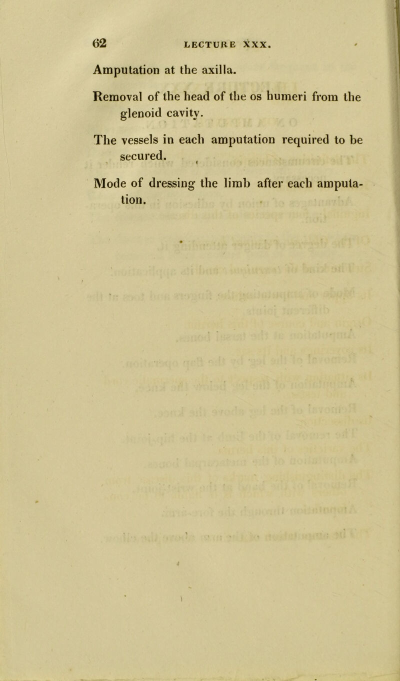 Amputation at the axilla. Removal of the head of the os humeri from the glenoid cavity. The vessels in each amputation required to be secured. Mode of dressing the limb after each amputa- tion.