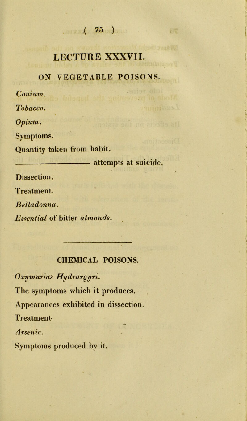 LECTURE XXXVII. ON VEGETABLE POISONS. Conium. Tobacco. Symptoms. Quantity taken from habit. attempts at suicide. Dissection. Treatment. Belladonna. Essential of bitter almonds. CHEMICAL POISONS. Oxymurias Hydrargyria The symptoms which it produces. Appearances exhibited in dissection. Treatment- Arsenic. Symptoms produced by it.