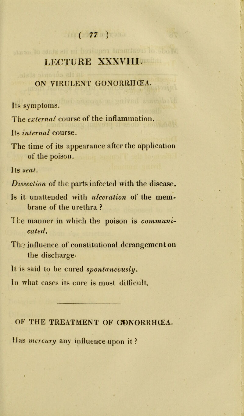 LECTURE XXXVIII. ON VIRULENT GONORRHCEA. Its symptoms. The external course of the inflammation. Its internal course. The time of its appearance after the application of the poison. Its seat. D issection of the parts infected with the disease. Is it unattended with ulceration of the mem- brane of the urethra ? The manner in which the poison is communi- cated. The influence of constitutional derangement on the discharge- It is said to be cured spontaneously. In what cases its cure is most difficult. OF THE TREATMENT OF GtDNORRHCEA. Has mercury any influence upon it ? *