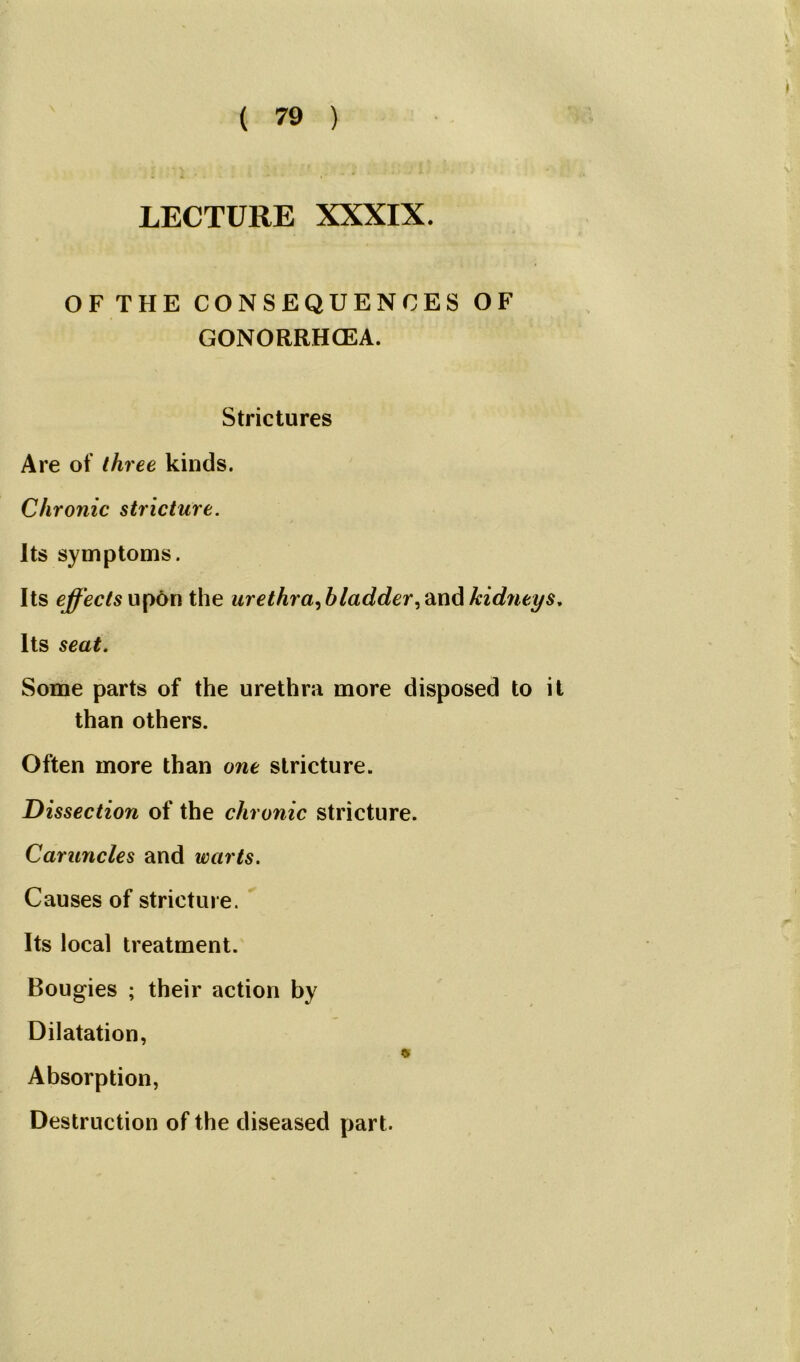 LECTURE XXXIX. OFTHE CONSEQUENCES OF GONORRHOEA. Strictures Are of three kinds. Chronic stricture. Its symptoms. Its effects upon the ur ethra,b ladder kidneys. Its seat. Some parts of the urethra more disposed to it than others. Often more than one stricture. Dissection of the chronic stricture. Caruncles and warts. Causes of stricture. Its local treatment. Bougies ; their action by Dilatation, Absorption, Destruction of the diseased part. \