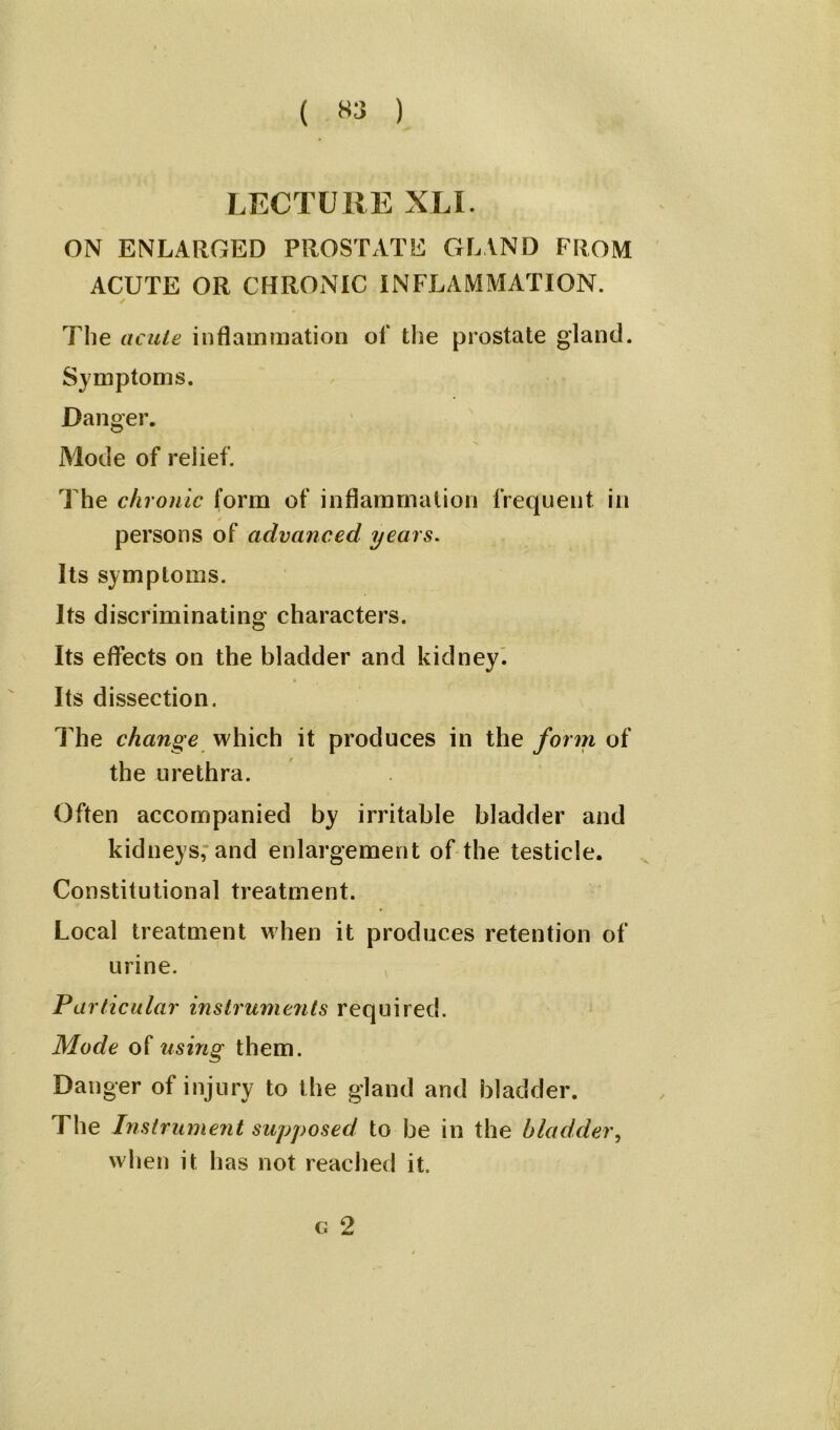 ( «3 ) LECTURE XLI. ON ENLARGED PROSTATE GLAND FROM ACUTE OR CHRONIC INFLAMMATION. ✓ The acute inflammation of the prostate gland. Symptoms. Danger. Mode of relief. The chronic form of inflammation frequent in persons of advanced years. Its symptoms. Its discriminating characters. Its effects on the bladder and kidney. Its dissection. The change which it produces in the form of the urethra. Often accompanied by irritable bladder and kidneys, and enlargement of the testicle. Constitutional treatment. Local treatment when it produces retention of urine. Particular instruments required. Mode of using them. Danger of injury to the gland and bladder. The Instrument supposed to be in the bladder, when it has not reached it. g 2