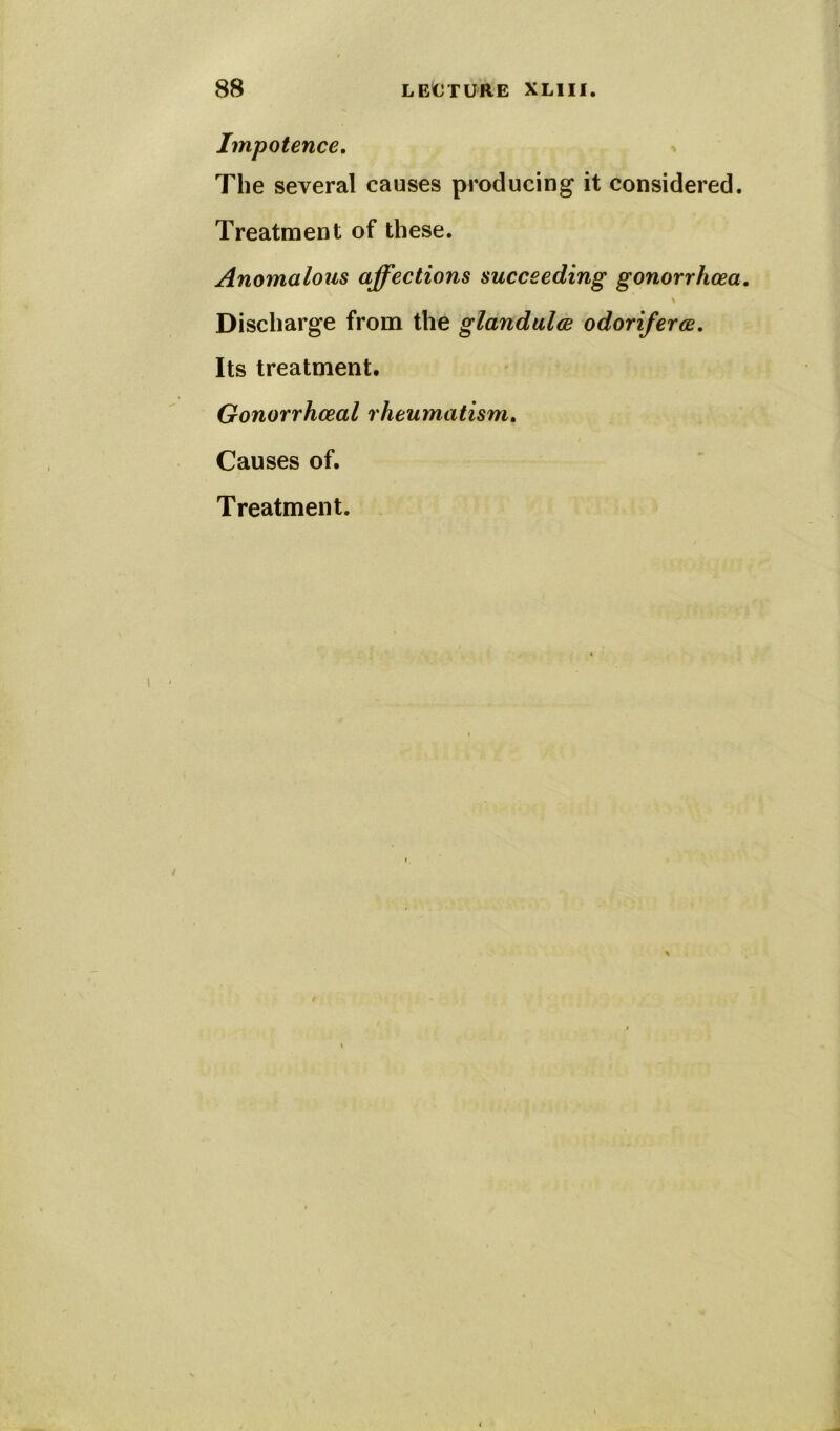 Impotence. The several causes producing it considered. Treatment of these. Anomalous affections succeeding gonorrhoea. \ Discharge from the glandulae odoriferce. Its treatment. Gonorrhoeal rheumatism. Causes of.