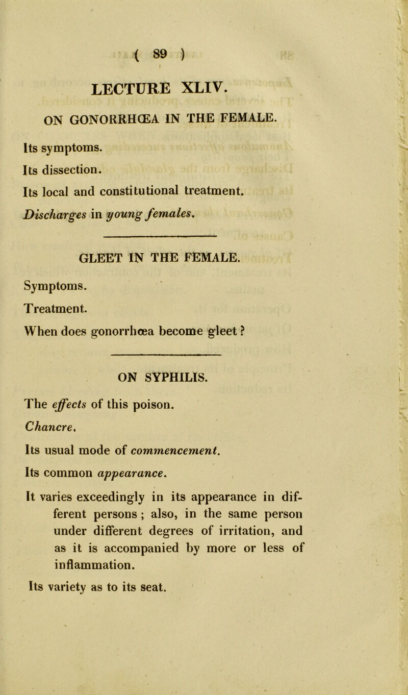 LECTURE XLIV. ON GONORRHOEA IN THE FEMALE. Its symptoms. Its dissection. Its local and constitutional treatment. Discharges in young females. GLEET IN THE FEMALE. Symptoms. Treatment. When does gonorrhoea become gleet ? ON SYPHILIS. The effects of this poison. Chancre. Its usual mode of commencement. Its common appearance. / It varies exceedingly in its appearance in dif- ferent persons ; also, in the same person under different degrees of irritation, and as it is accompanied by more or less of inflammation. % Its variety as to its seat.