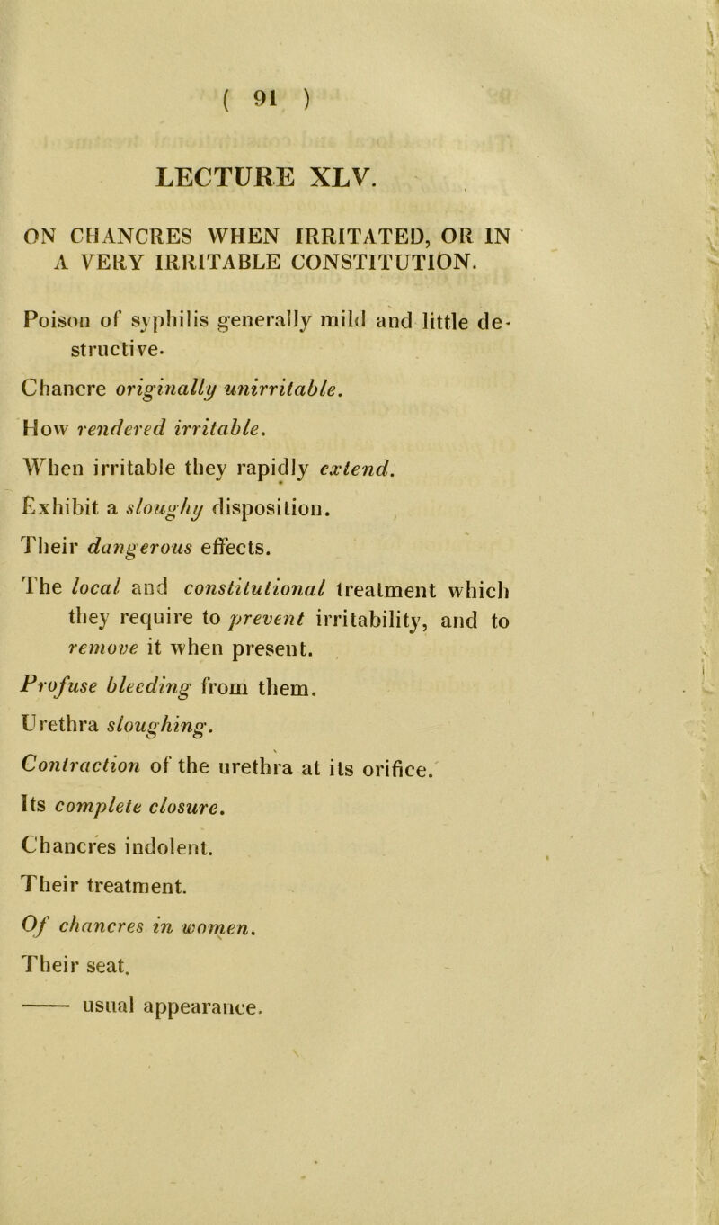 LECTURE XLV. ON CHANCRES WHEN IRRITATED, OR IN A VERY IRRITABLE CONSTITUTION. Poison of syphilis generally mild and little de- structive- Chancre originally unirritable. How rendered irritable. When irritable they rapidly extend. Exhibit a sloughy disposition. Their dangerous effects. The local and constitutional treatment which they require to prevent irritability, and to remove it when present. Profuse bleeding from them. Urethra sloughing. Contraction of the urethra at its orifice. Its complete closure. Chancres indolent. Their treatment. Of ch ancres in women. Their seat. —— usual appearance.