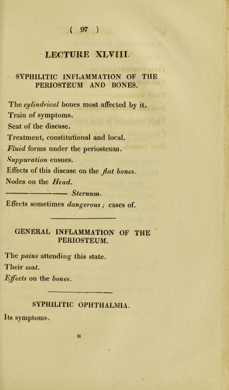 LECTURE XLVIII. SYPHILITIC INFLAMMATION OF THE PERIOSTEUM AND BONES. The cylindrical bones most affected by it. Train of symptoms. Seat of the disease. Treatment, constitutional and local. Fluid forms under the periosteum. Suppuration ensues. Effects of this disease on the flat bones. Nodes on the Head. Sternum. Effects sometimes dangerous ; cases of. GENERAL INFLAMMATION OF THE PERIOSTEUM. The pains attending this state. Their seat. Effects on the bones. SYPHILITIC OPHTHALMIA. Its symptoms. n