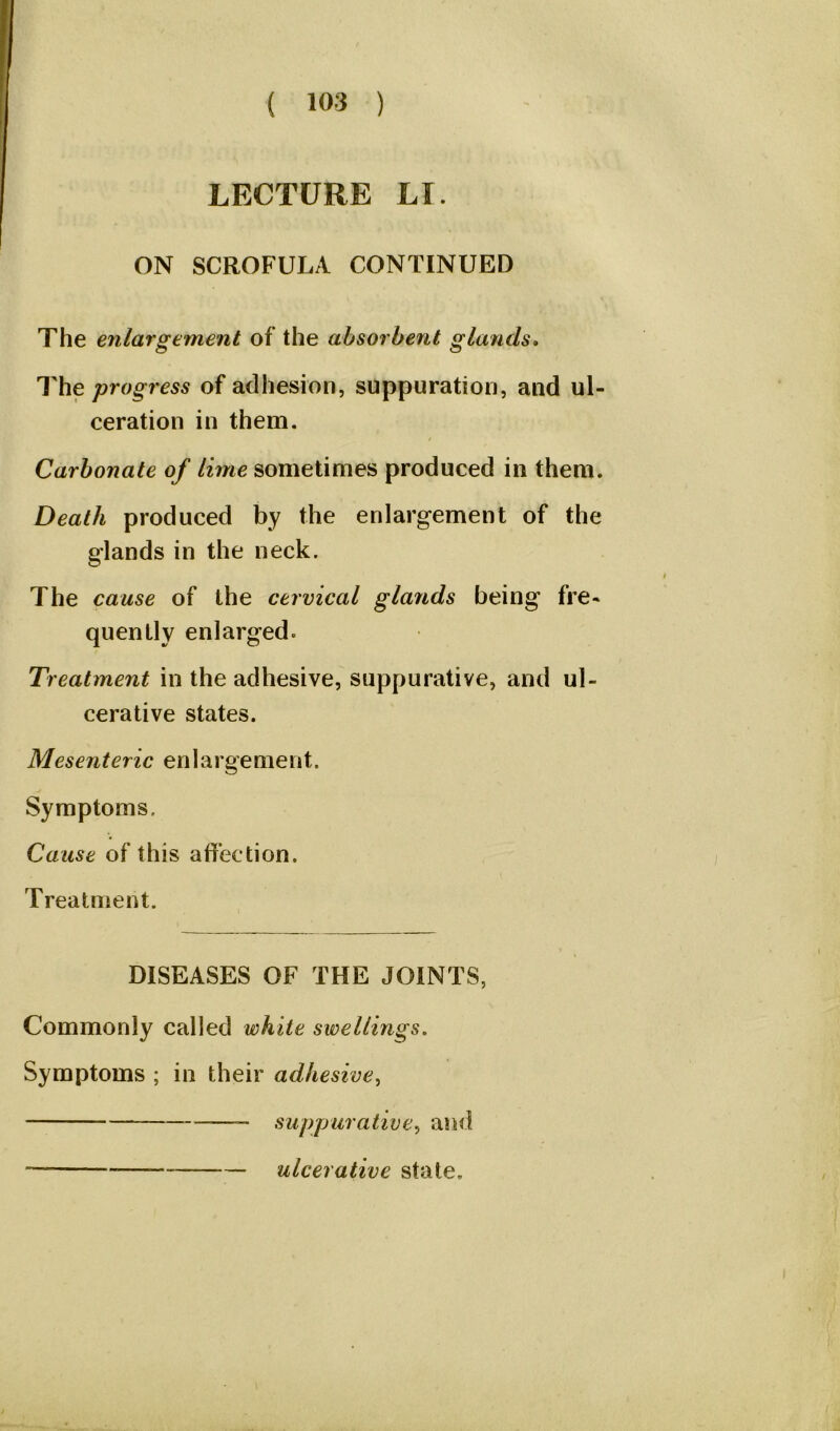 LECTURE LI. ON SCROFULA CONTINUED The enlargement of the absorbent glands. The progress of adhesion, suppuration, and ul- ceration in them. Carbonate of lime sometimes produced in them. Death produced by the enlargement of the glands in the neck. The cause of the cervical glands being fre- quently enlarged* Treatment in the adhesive, suppurative, and ul- cerative states. Mesenteric en 1 argement. Symptoms. Cause of this affection. Treatment. DISEASES OF THE JOINTS, Commonly called white swellings. Symptoms ; in their adhesive, suppurative, and — — ulcerative state.