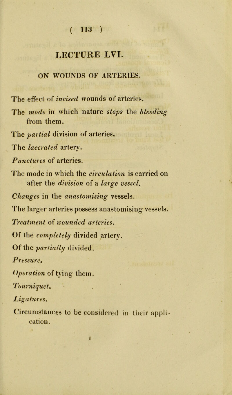 LECTURE LVI. ON WOUNDS OF ARTERIES. The effect of incised wounds of arteries. The mode in which nature stops the bleeding from them. The partial division of arteries. The lacerated artery. Punctures of arteries. The mode in which the circulation is carried on after the division of a large vessel. Changes in the anastomising vessels. The larger arteries possess anastomising vessels. Treatment of wounded arteries. Of the completely divided artery. Of the partially divided. Pressure• Operation of tying them. Tourniquet, Ligatures. Circumstances to be considered in their appli- cation.