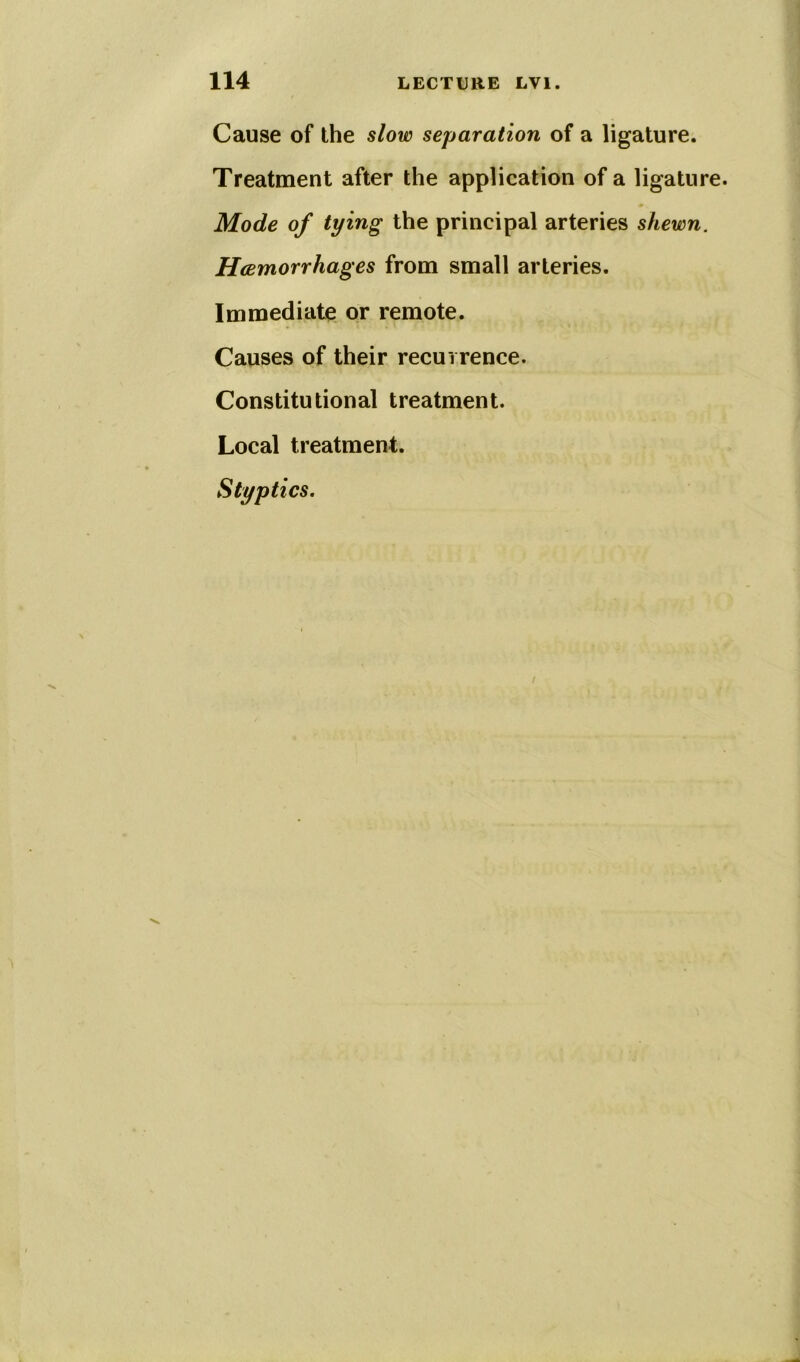 Cause of the slow separation of a ligature. Treatment after the application of a ligature. Mode of tying the principal arteries shewn. Hcemorrhages from small arteries. Immediate or remote. Causes of their recurrence. Constitutional treatment. Local treatment. Styptics.