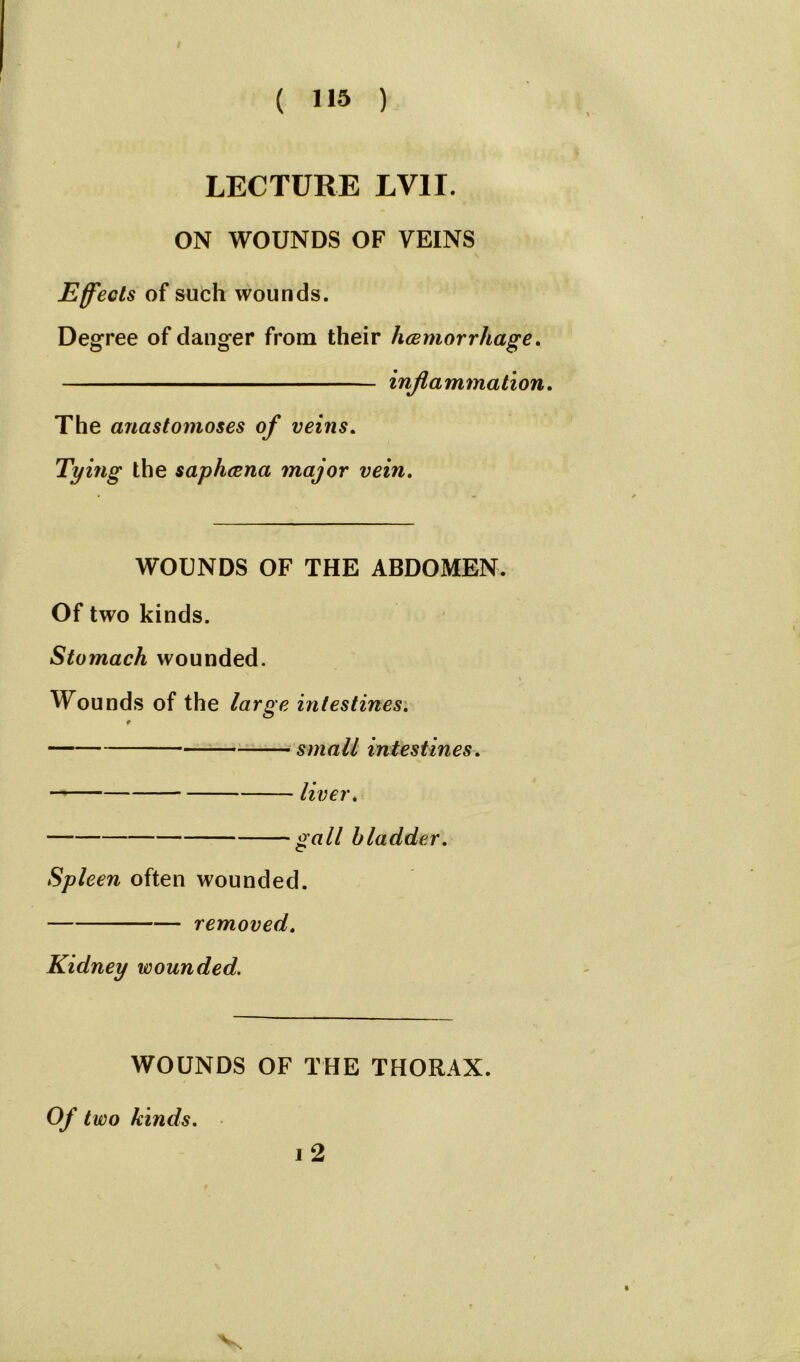 LECTURE LVII. ON WOUNDS OF VEINS Effects of such wounds. Degree of danger from their haemorrhage. inflammation. The anastomoses of veins. Tying the saphcena major vein. WOUNDS OF THE ABDOMEN. Of two kinds. Stomach wounded. Wounds of the large intestines. small intestines. liver. gall bladder. Spleen often wounded. removed. Kidney wounded. WOUNDS OF THE THORAX. Of two kinds. i 2 v