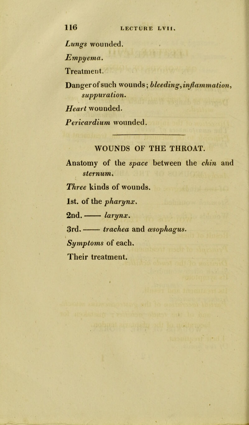 Lungs wounded. Empyema. Treatment. Danger of such wounds; bleeding,inflammation, suppuration. Heart wounded. Pericardium wounded. WOUNDS OF THE THROAT. Anatomy of the space between the chin and sternum, < Three kinds of wounds. 1st. of the pharynx, 2nd. larynx. 3rd. trachea and oesophagus. \ Symptoms of each. Their treatment.