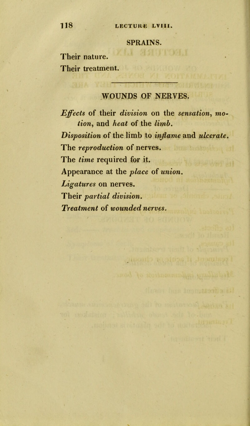 SPRAINS. Their nature. Their treatment. WOUNDS OF NERVES. Effects of their division on the sensation, mo- tion, and heat of the limb. Disposition of the limb to inflame and ulcerate. The reproduction of nerves. The time required for it. Appearance at the place of union. Ligatures on nerves. Their partial division. Treatment of wounded nerves.