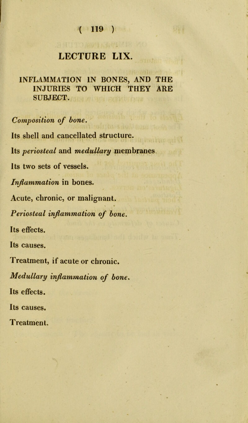 LECTURE LIX. INFLAMMATION IN BONES, AND THE INJURIES TO WHICH THEY ARE SUBJECT. Composition of bone. Its shell and cancellated structure. Its periosteal and medullary membranes Its two sets of vessels. Inflammation in bones. Acute, chronic, or malignant. t • Periosteal inflammation of bone. Its effects. Its causes. Treatment, if acute or chronic. Medullary inflammation of bone. Its effects. Its causes.