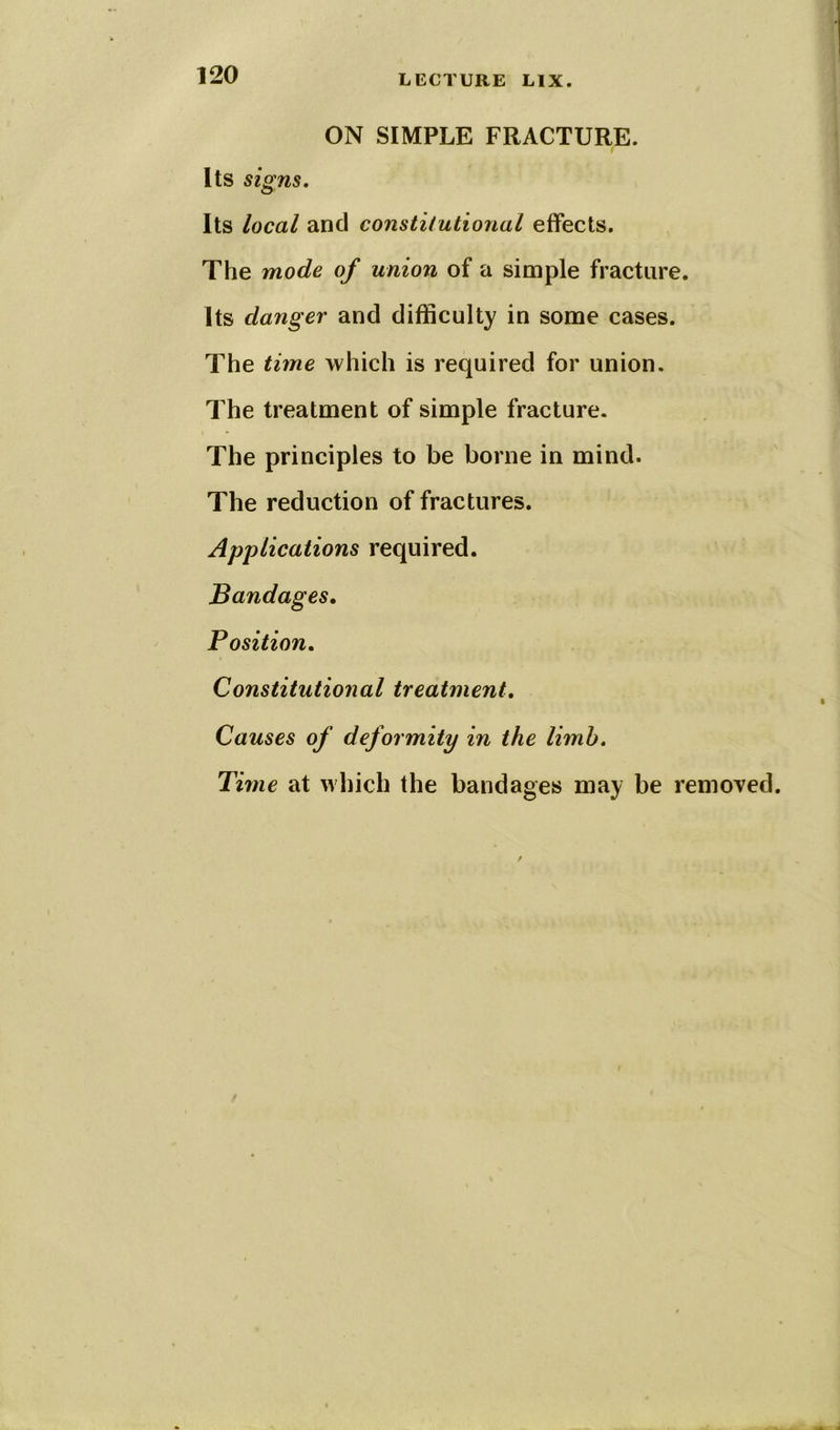 ON SIMPLE FRACTURE. Its signs. Its local and constitutional effects. The mode of union of a simple fracture. Its danger and difficulty in some cases. The time which is required for union. The treatment of simple fracture. The principles to be borne in mind. The reduction of fractures. Applications required. Bandages. Position. Constitutional treatment. Causes of deformity in the limb. Time at which the bandages may be removed.