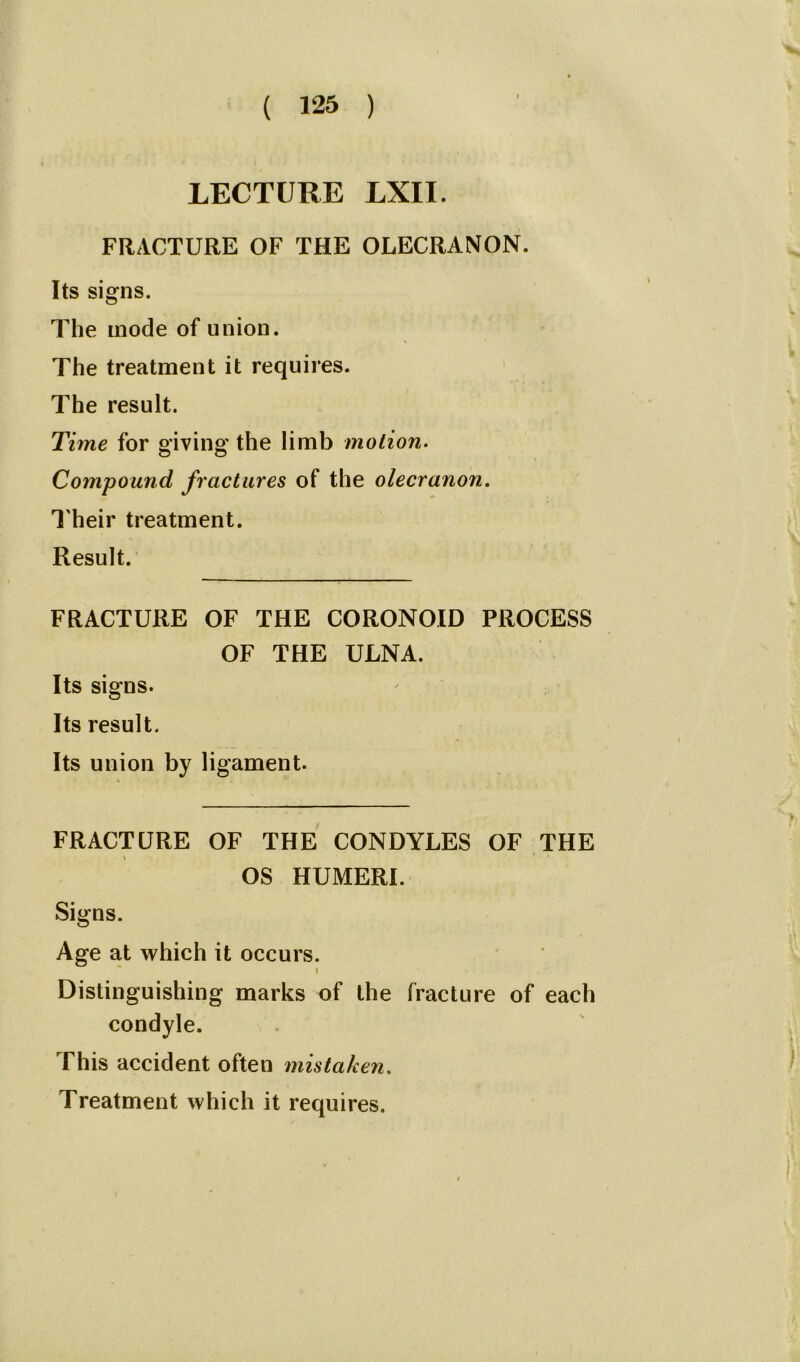 LECTURE LXII. FRACTURE OF THE OLECRANON. Its signs. The mode of union. The treatment it requires. The result. Time for giving the limb motion. Compound fractures of the olecranon. Their treatment. Result. FRACTURE OF THE CORONOID PROCESS OF THE ULNA. Its signs. Its result. Its union by ligament. FRACTURE OF THE CONDYLES OF THE OS HUMERI. Signs. Age at which it occurs. i Distinguishing marks of the fracture of each condyle. This accident often mistaken. Treatment which it requires.