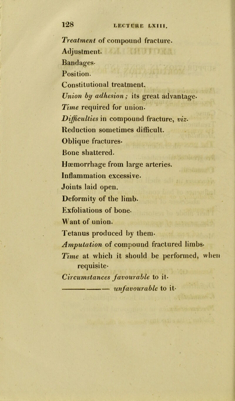 Treatment of compound fracture. Adjustment. Bandages- Position. Constitutional treatment. Union by adhesion; its great advantage- Time required for union. Difficulties in compound fracture, viz. Reduction sometimes difficult. Oblique fractures- Bone shattered. Haemorrhage from large arteries. Inflammation excessive. Joints laid open. Deformity of the limb. Exfoliations of bone- Want of union. Tetanus produced by them- Amputation of compound fractured limbs* Time at which it should be performed, wliei requisite* Circumstances favourable to it* unfavourable to it*