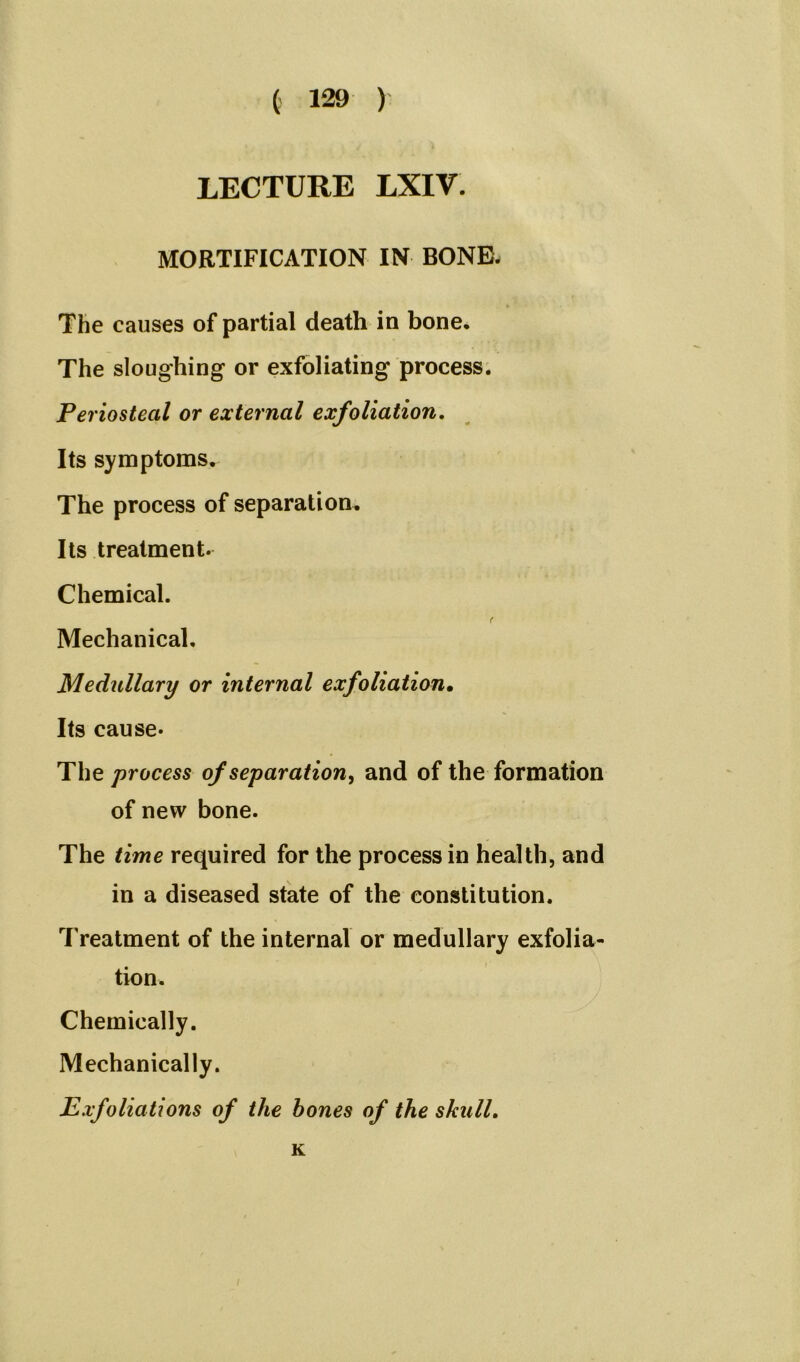 LECTURE LXIV. MORTIFICATION IN BONE. The causes of partial death in bone. The sloughing or exfoliating process. Periosteal or external exfoliation. Its symptoms. The process of separation. Its treatment. Chemical. f Mechanical. Medullary or internal exfoliation• Its cause- The process of separation, and of the formation of new bone. The time required for the process in health, and in a diseased state of the constitution. T reatment of the internal or medullary exfolia- tion. Chemically. Mechanically. Exfoliations of the hones of the skull. K