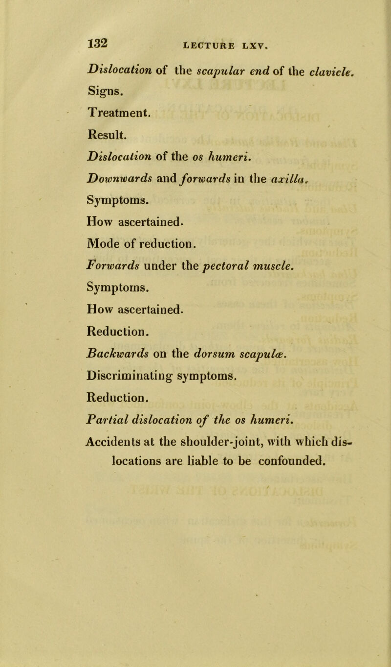 Dislocation of the scapular end of the clavicle. Signs. Treatment. / Result. Dislocation of the os humeri. Downwards and forwards in the axilla. Symptoms. How ascertained. Mode of reduction. Forwards under the pectoral muscle. Symptoms. How ascertained. Reduction. Backwards on the dorsum scapulce. Discriminating symptoms. Reduction. Partial dislocation of the os humeri. Accidents at the shoulder-joint, with which dis- locations are liable to be confounded.