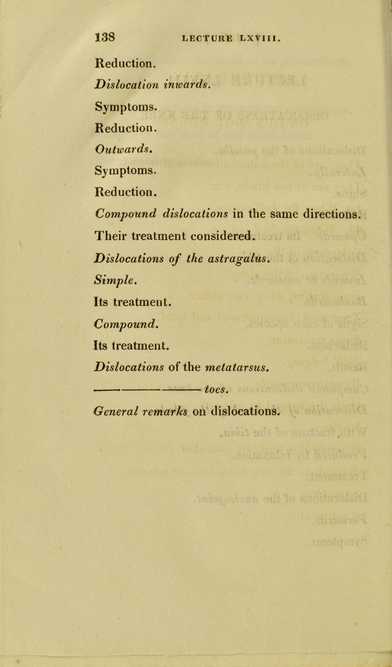 Reduction. Dislocation inwards. Symptoms. Reduction. Outwards. Symptoms. Reduction. Compound dislocations in the same directions. Their treatment considered. Dislocations of the astragalus. Simple. Its treatment. Compound. Its treatment. Dislocations of the metatarsus. General remarks on dislocations.