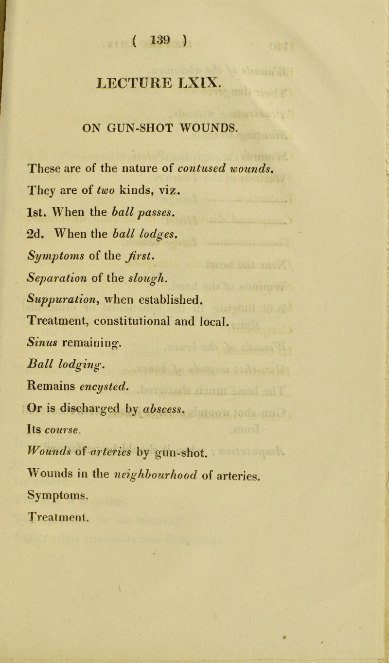 LECTURE LXIX. ON GUN-SHOT WOUNDS. These are of the nature of contused wounds. They are of two kinds, viz. 1st. When the ball passes. 2d. When the ball lodges. Symptoms of the first. Separation of the slough. Suppuration, when established. Treatment, constitutional and local. Sinus remaining-. Ball lodging. Remains encysted. Or is discharged by abscess. Its course. Wounds of arteries by gun-shot. Wounds in the neighbourhood of arteries. Symptoms. Treatment. »