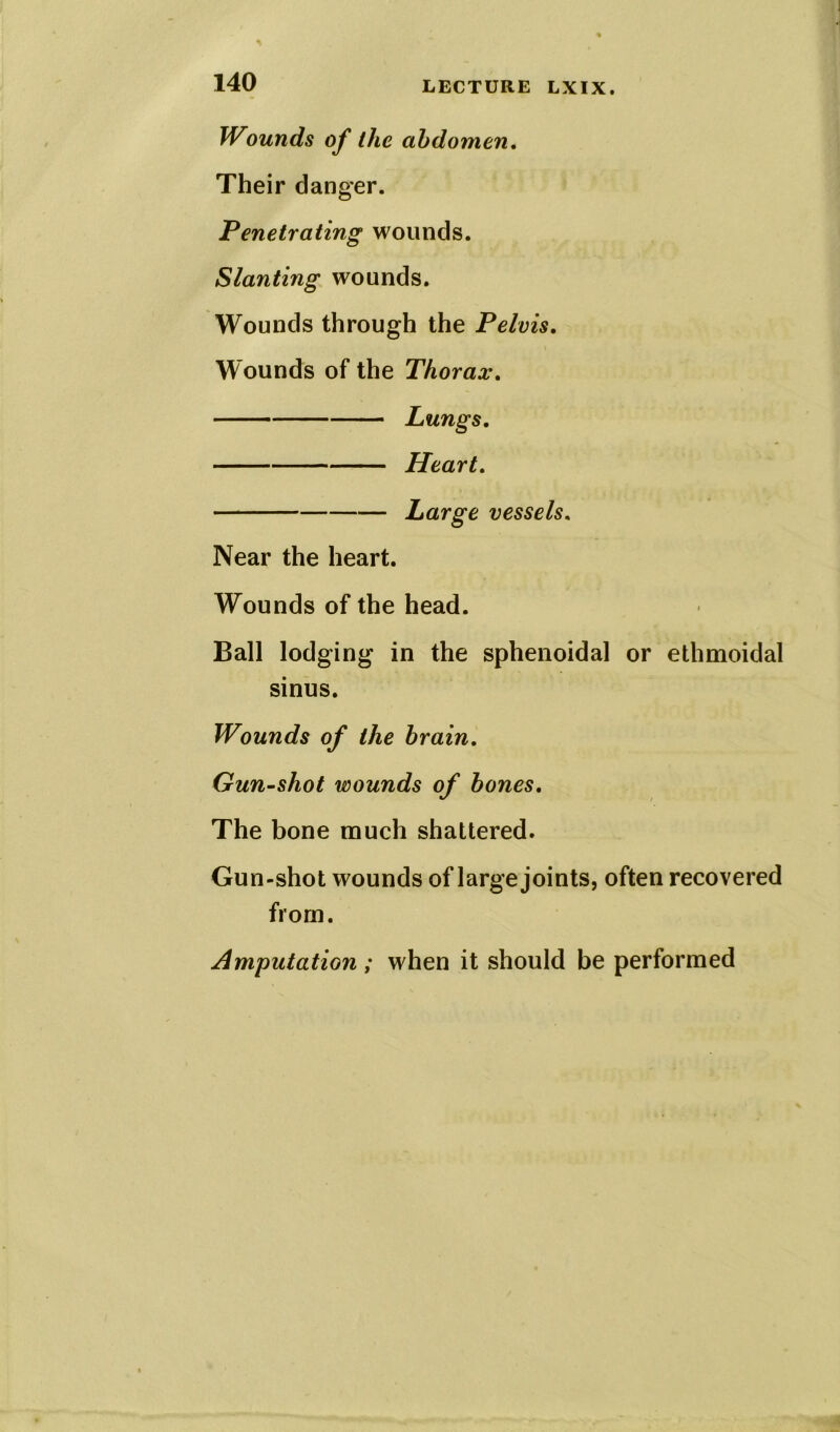 Wounds of the abdomen. Their danger. Penetrating wounds. Slanting wounds. Wounds through the Pelvis. Wounds of the Thorax. Lungs. Heart. Large vessels, Near the heart. Wounds of the head. Ball lodging in the sphenoidal or ethmoidal sinus. Wounds of the brain. Gun-shot wounds of bones. The bone much shattered. Gun-shot wounds of large joints, often recovered from. Amputation; when it should be performed