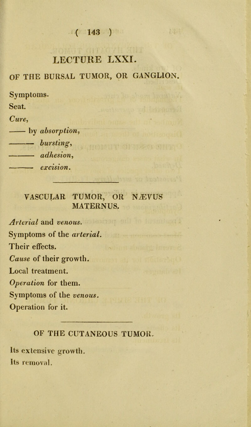 LECTURE LXXI. OF THE BURSAL TUMOR, OR GANGLION. Symptoms. Seat. Cure, by absorption, bursting, adhesion, — excision. VASCULAR TUMOR, OR NiEVUS MATERNUS. Arterial and venous. Symptoms of the arterial. Their effects. Cause of their growth. Local treatment. Operation for them. Symptoms of the venous. Operation for it. OF THE CUTANEOUS TUMOR. Its extensive growth. Its removal.