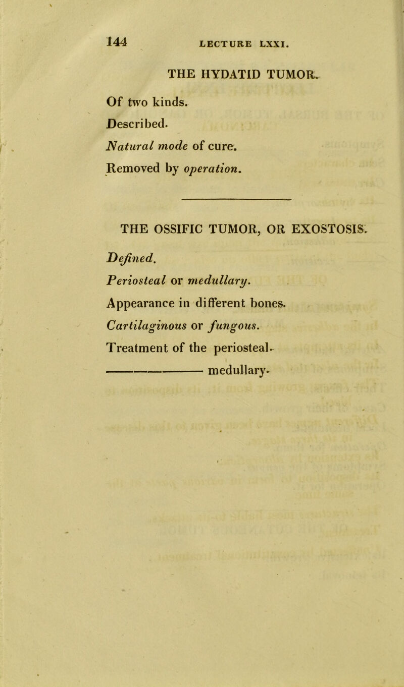 THE HYDATID TUMOR. Of two kinds. Described. Natural mode of cure. Removed by operation. THE OSSIFIC TUMOR, OR EXOSTOSIS. Defined. Periosteal or medullary. Appearance in different bones. Cartilaginous or fungous. Treatment of the periosteal. medullary.