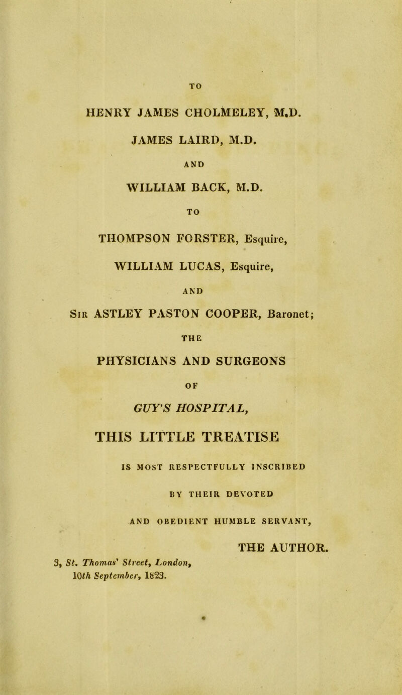 TO HENRY JAMES CHOLMELEY, M.D. JAMES LAIRD, M.D. AND WILLIAM BACK, M.D. TO THOMPSON FORSTER, Esquire, WILLIAM LUCAS, Esquire, AND Sir ASTLEY PASTON COOPER, Baronet; THE PHYSICIANS AND SURGEONS OF GUY'S HOSPITAL, THIS LITTLE TREATISE IS MOST RESPECTFULLY INSCRIBED BY THEIR DEVOTED AND OBEDIENT HUMBLE SERVANT, THE AUTHOR. 3, St. Thomas' Street, London, 10th September, 1H23.